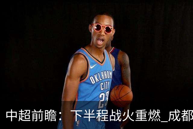 中超前瞻：下半程战火重燃 成都剑指三分申花求反弹